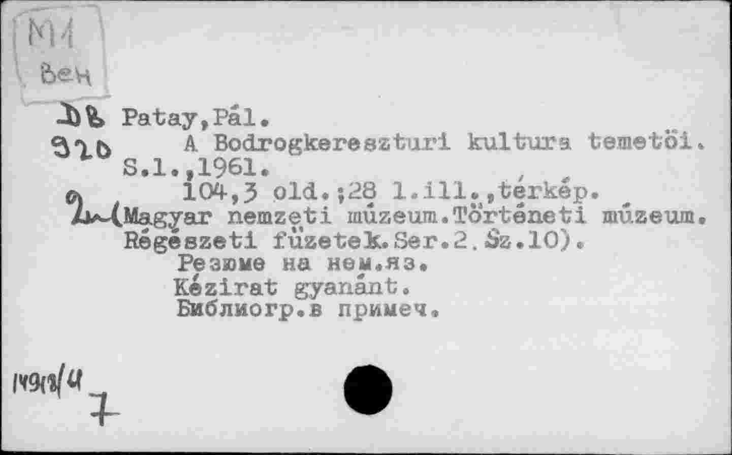 ﻿4 И *
Ьец
Patay,Pal.
Цук	A BocLrogkereszturi kultura temetoi.
S.l.,1961.
л	104,5 old.;28 1.111.,terkep.
Zw(,Magyar nemzeti mûzeum.Tôrtéaeti mûzeum.
Régészeti füzetek.Ser.2. Sz.10).
Резюме на нем.яз.
Kezirat gyanant. Библиогр.в примеч.